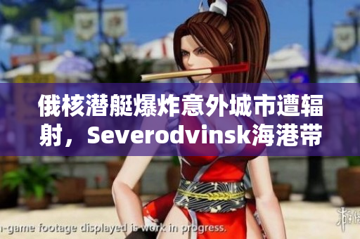俄核潜艇爆炸意外城市遭辐射，Severodvinsk海港带来威胁