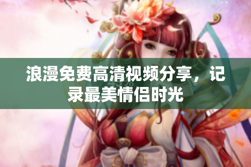 浪漫免费高清视频分享，记录最美情侣时光