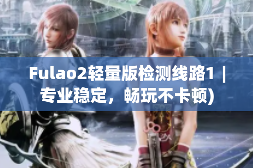 Fulao2轻量版检测线路1︱专业稳定，畅玩不卡顿)