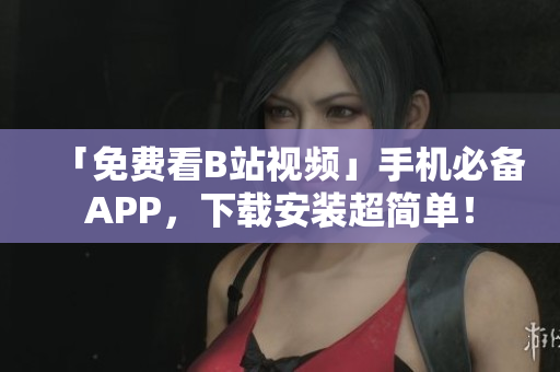「免费看B站视频」手机必备APP，下载安装超简单！