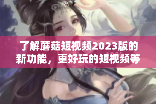 了解蘑菇短视频2023版的新功能，更好玩的短视频等你来拍！
