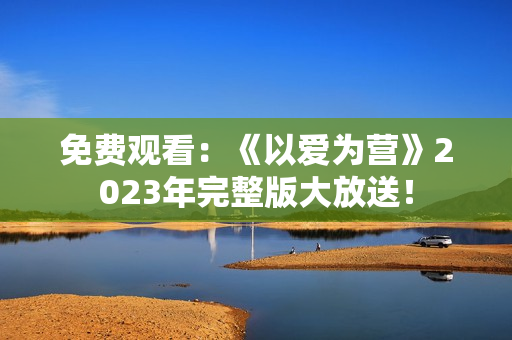免费观看：《以爱为营》2023年完整版大放送！