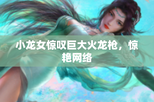 小龙女惊叹巨大火龙枪，惊艳网络