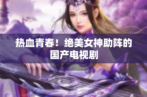 热血青春！绝美女神助阵的国产电视剧