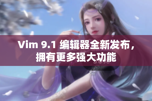 Vim 9.1 编辑器全新发布，拥有更多强大功能