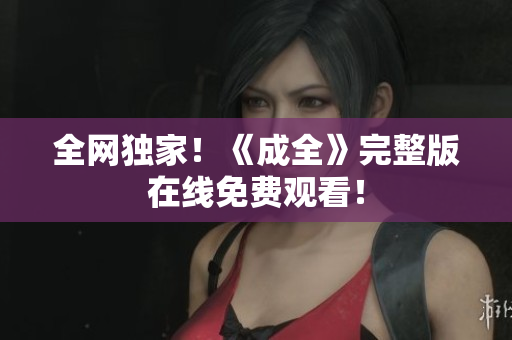 全网独家！《成全》完整版在线免费观看！