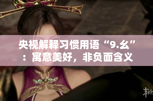 央视解释习惯用语“9.幺”：寓意美好，非负面含义
