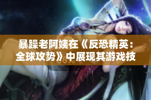 暴躁老阿姨在《反恐精英：全球攻势》中展现其游戏技巧