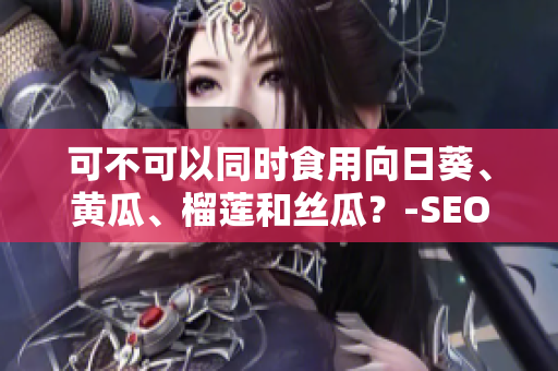 可不可以同时食用向日葵、黄瓜、榴莲和丝瓜？-SEO编辑