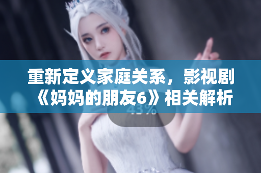 重新定义家庭关系，影视剧《妈妈的朋友6》相关解析