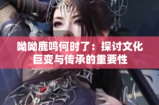 呦呦鹿鸣何时了：探讨文化巨变与传承的重要性