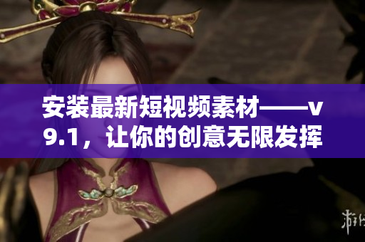 安装最新短视频素材——v9.1，让你的创意无限发挥！