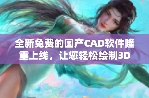 全新免费的国产CAD软件隆重上线，让您轻松绘制3D模型！