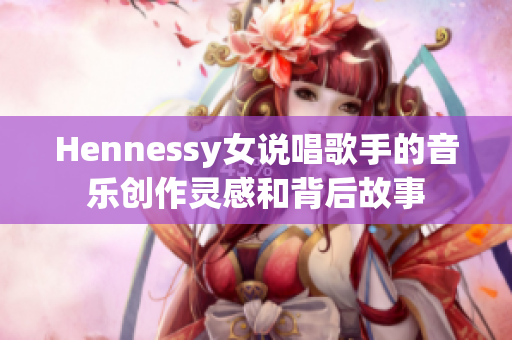Hennessy女说唱歌手的音乐创作灵感和背后故事