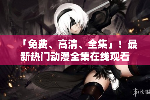「免费、高清、全集」！最新热门动漫全集在线观看