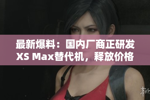 最新爆料：国内厂商正研发XS Max替代机，释放价格优势！