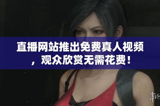 直播网站推出免费真人视频，观众欣赏无需花费！