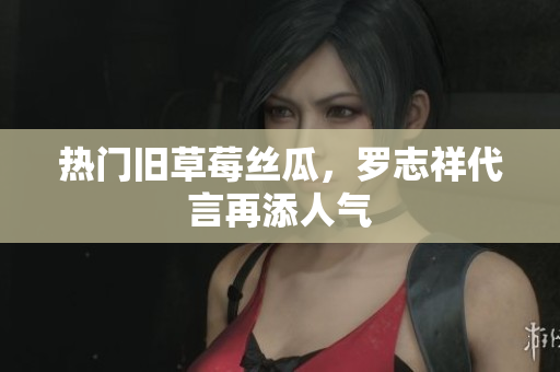 热门旧草莓丝瓜，罗志祥代言再添人气