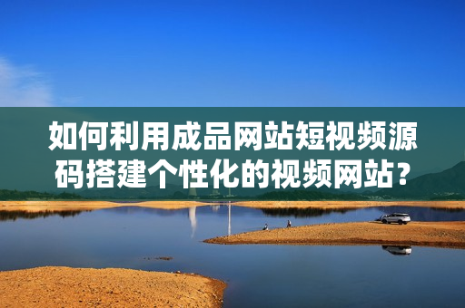 如何利用成品网站短视频源码搭建个性化的视频网站？