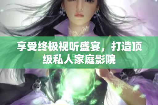 享受终极视听盛宴，打造顶级私人家庭影院