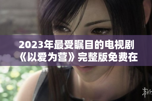 2023年最受瞩目的电视剧《以爱为营》完整版免费在线观看