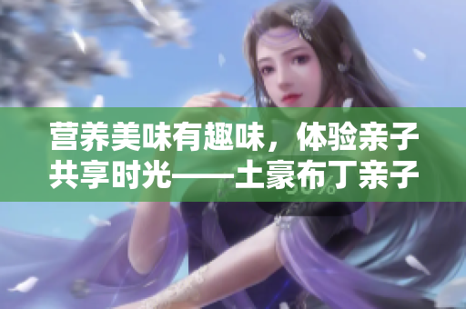 营养美味有趣味，体验亲子共享时光——土豪布丁亲子餐厅欢迎您！