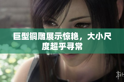 巨型铜雕展示惊艳，大小尺度超乎寻常