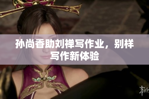 孙尚香助刘禅写作业，别样写作新体验