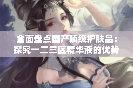 全面盘点国产顶级护肤品：探究一二三区精华液的优势