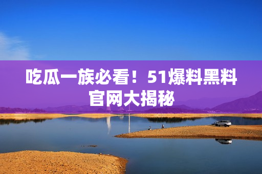 吃瓜一族必看！51爆料黑料官网大揭秘