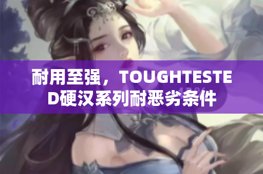 耐用至强，TOUGHTESTED硬汉系列耐恶劣条件