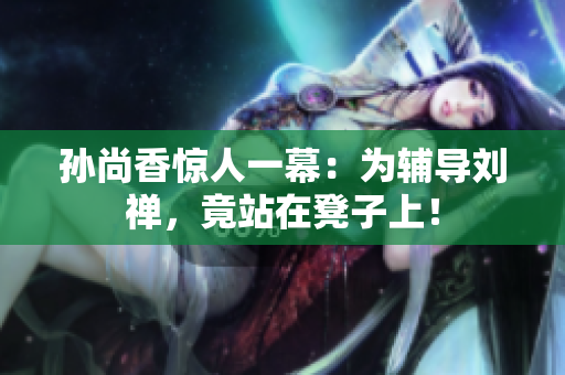 孙尚香惊人一幕：为辅导刘禅，竟站在凳子上！