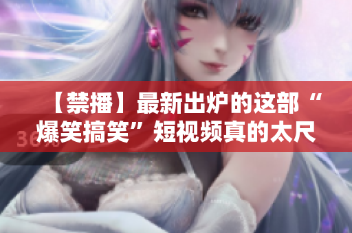 【禁播】最新出炉的这部“爆笑搞笑”短视频真的太尺度了！