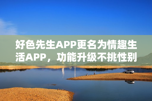 好色先生APP更名为情趣生活APP，功能升级不挑性别，欢迎下载体验！