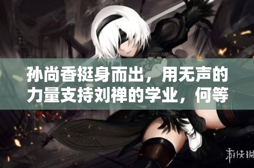 孙尚香挺身而出，用无声的力量支持刘禅的学业，何等感人！