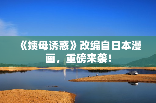 《姨母诱惑》改编自日本漫画，重磅来袭！