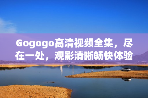 Gogogo高清视频全集，尽在一处，观影清晰畅快体验