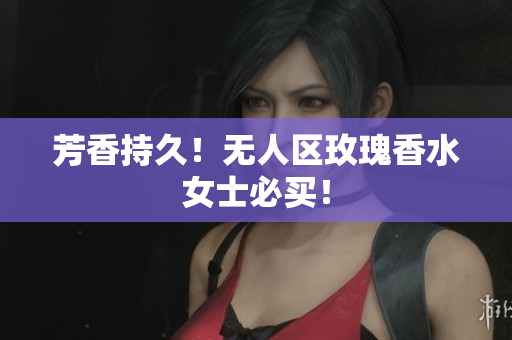 芳香持久！无人区玫瑰香水女士必买！