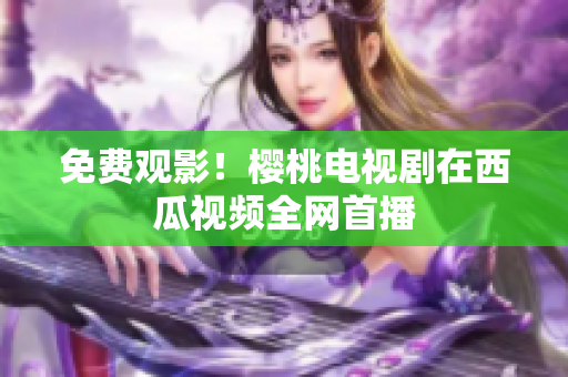 免费观影！樱桃电视剧在西瓜视频全网首播