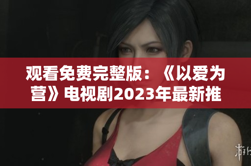 观看免费完整版：《以爱为营》电视剧2023年最新推荐