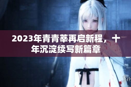 2023年青青莘再启新程，十年沉淀续写新篇章
