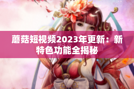 蘑菇短视频2023年更新：新特色功能全揭秘