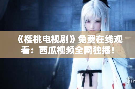 《樱桃电视剧》免费在线观看：西瓜视频全网独播！