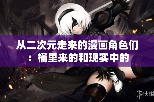 从二次元走来的漫画角色们：桶里来的和现实中的