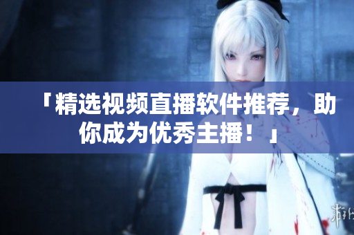 「精选视频直播软件推荐，助你成为优秀主播！」