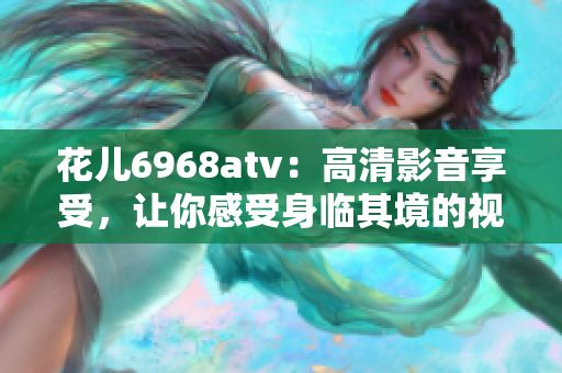 花儿6968atv：高清影音享受，让你感受身临其境的视听盛宴