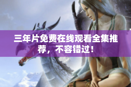 三年片免费在线观看全集推荐，不容错过！