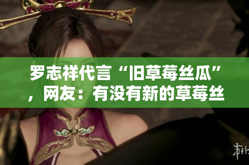 罗志祥代言“旧草莓丝瓜”，网友：有没有新的草莓丝瓜？