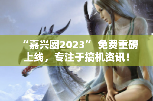“嘉兴圈2023” 免费重磅上线，专注于搞机资讯！