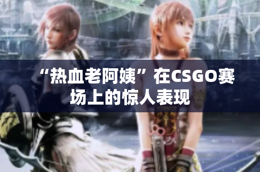 “热血老阿姨”在CSGO赛场上的惊人表现